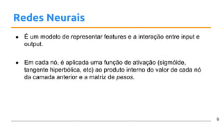 Redes Neurais
● É um modelo de representar features e a interação entre input e
output.
● Em cada nó, é aplicada uma função de ativação (sigmóide,
tangente hiperbólica, etc) ao produto interno do valor de cada nó
da camada anterior e a matriz de pesos.
9
 