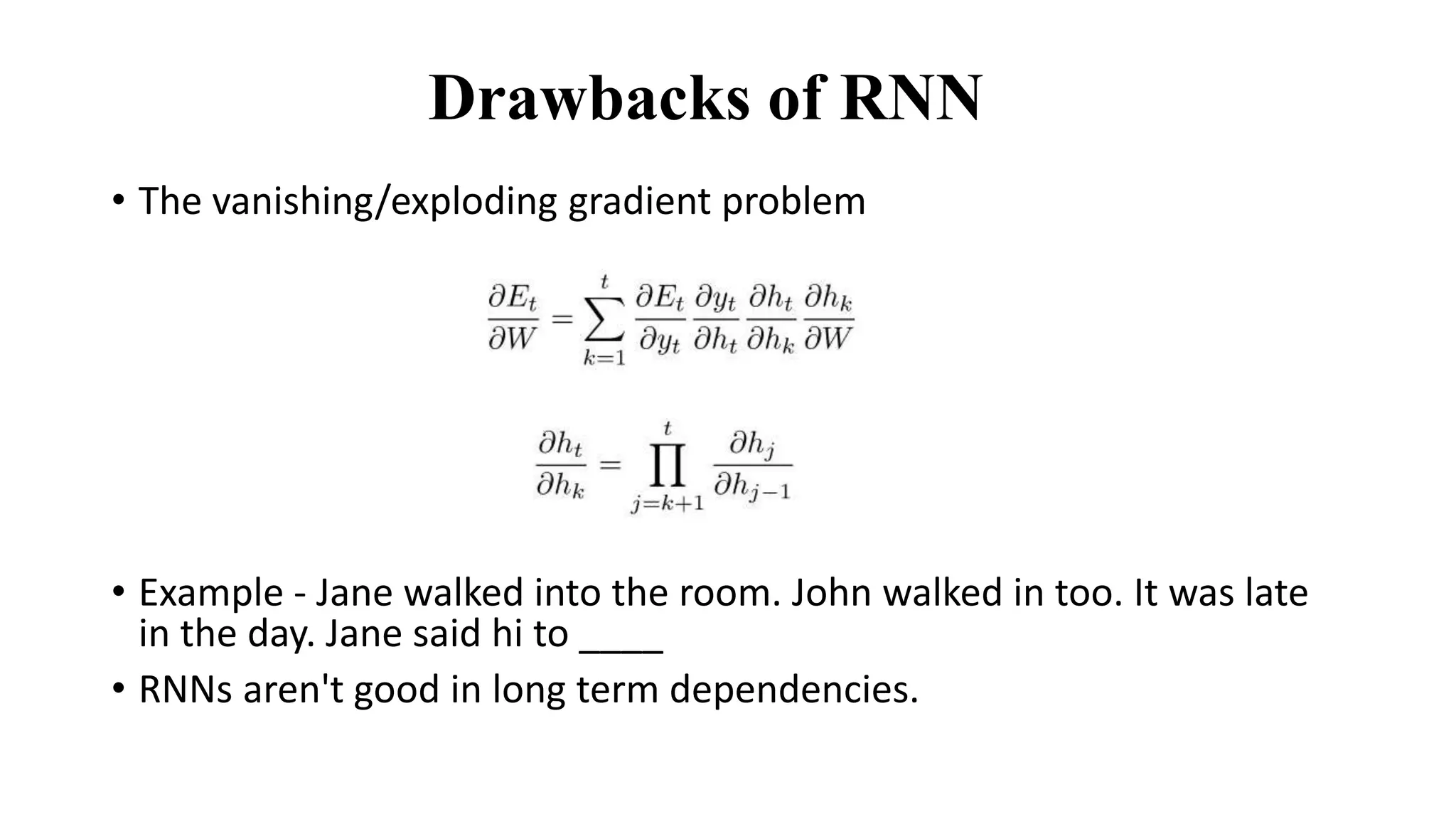 Drawbacks of RNN
• The vanishing/exploding gradient problem
• Example - Jane walked into the room. John walked in too. It was late
in the day. Jane said hi to ____
• RNNs aren't good in long term dependencies.
 