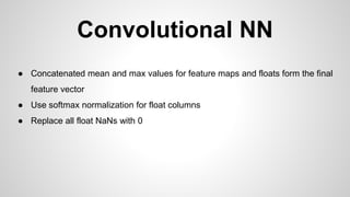 Convolutional NN
● Concatenated mean and max values for feature maps and floats form the final
feature vector
● Use softmax normalization for float columns
● Replace all float NaNs with 0
 
