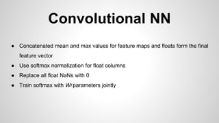 Convolutional NN
● Concatenated mean and max values for feature maps and floats form the final
feature vector
● Use softmax normalization for float columns
● Replace all float NaNs with 0
● Train softmax with Wf parameters jointly
 
