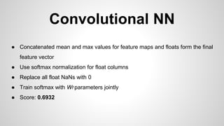 ● Concatenated mean and max values for feature maps and floats form the final
feature vector
● Use softmax normalization for float columns
● Replace all float NaNs with 0
● Train softmax with Wf parameters jointly
● Score: 0.6932
Convolutional NN
 