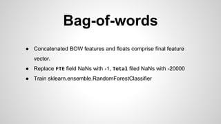 Bag-of-words
● Concatenated BOW features and floats comprise final feature
vector.
● Replace FTE field NaNs with -1, Total filed NaNs with -20000
● Train sklearn.ensemble.RandomForestClassifier
 