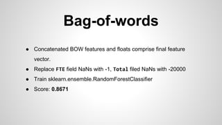 Bag-of-words
● Concatenated BOW features and floats comprise final feature
vector.
● Replace FTE field NaNs with -1, Total filed NaNs with -20000
● Train sklearn.ensemble.RandomForestClassifier
● Score: 0.8671
 