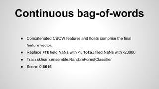Continuous bag-of-words
● Concatenated CBOW features and floats comprise the final
feature vector.
● Replace FTE field NaNs with -1, Total filed NaNs with -20000
● Train sklearn.ensemble.RandomForestClassifier
● Score: 0.6616
 