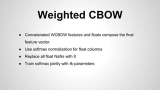 Weighted CBOW
● Concatenated WCBOW features and floats compose the final
feature vector.
● Use softmax normalization for float columns
● Replace all float NaNs with 0
● Train softmax jointly with θc parameters
 