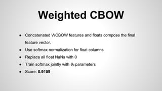 Weighted CBOW
● Concatenated WCBOW features and floats compose the final
feature vector.
● Use softmax normalization for float columns
● Replace all float NaNs with 0
● Train softmax jointly with θc parameters
● Score: 0.9159
 
