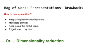 Bag of words Representations: Drawbacks
How to over come this ?
● Keep using hand crafted features
● Make lots of them
● Keep doing this for 50 years
● Regret later .. cry hard
Or … Dimensionality reduction
 