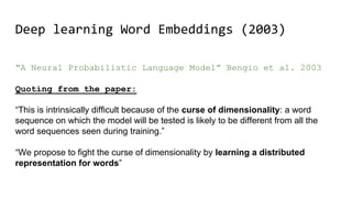 Deep learning Word Embeddings (2003)
“A Neural Probabilistic Language Model” Bengio et al. 2003
Quoting from the paper:
“This is intrinsically difficult because of the curse of dimensionality: a word
sequence on which the model will be tested is likely to be different from all the
word sequences seen during training.”
“We propose to fight the curse of dimensionality by learning a distributed
representation for words”
 