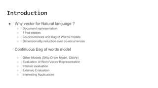 Introduction
● Why vector for Natural language ?
● Convensional representations for words and documents
● Methods of Dimensionality reduction
Deep learning models:
● Continuous Bag of words model
● Other Models (SKip Gram Model, GloVe)
● Evaluation of Word Vectors
● Readings and references
 