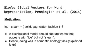 GloVe: Global Vectors for Word
Representation, Pennington et al. (2014)
Motivation:
ice - steam = ( solid, gas, water, fashion ) ?
● A distributional model should capture words that
appears with “ice” but not “steam”.
● Hence, doing well in semantic analogy task (explained
later)
 