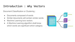 Introduction: Why Vectors
Document Classification or Clustering :
● Documents composed of words
● Similar documents will contain similar words
● Machine Learning love vectors
● A Machine Learning algorithm shall know
which words are significant which category
 