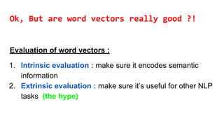 Ok, But are word vectors really good ?!
Evaluation of word vectors :
1. Intrinsic evaluation : make sure it encodes semantic
information
2. Extrinsic evaluation : make sure it’s useful for other NLP
tasks (the hype)
 