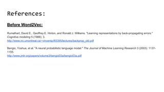 References:
Before Word2Vec:
Rumelhart, David E., Geoffrey E. Hinton, and Ronald J. Williams. "Learning representations by back-propagating errors."
Cognitive modeling 5 (1988): 3.
http://www.iro.umontreal.ca/~vincentp/ift3395/lectures/backprop_old.pdf
Bengio, Yoshua, et al. "A neural probabilistic language model." The Journal of Machine Learning Research 3 (2003): 1137-
1155.
http://www.jmlr.org/papers/volume3/bengio03a/bengio03a.pdf
 