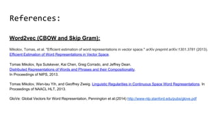 References:
Word2vec (CBOW and Skip Gram):
Mikolov, Tomas, et al. "Efficient estimation of word representations in vector space." arXiv preprint arXiv:1301.3781 (2013).
Efficient Estimation of Word Representations in Vector Space.
Tomas Mikolov, Ilya Sutskever, Kai Chen, Greg Corrado, and Jeffrey Dean.
Distributed Representations of Words and Phrases and their Compositionality.
In Proceedings of NIPS, 2013.
Tomas Mikolov, Wen-tau Yih, and Geoffrey Zweig. Linguistic Regularities in Continuous Space Word Representations. In
Proceedings of NAACL HLT, 2013.
GloVe: Global Vectors for Word Representation, Pennington et al.(2014) http://www-nlp.stanford.edu/pubs/glove.pdf
 