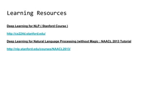 Learning Resources
Deep Learning for NLP ( Stanford Course )
http://cs224d.stanford.edu/
Deep Learning for Natural Language Processing (without Magic : NAACL 2013 Tutorial
http://nlp.stanford.edu/courses/NAACL2013/
 