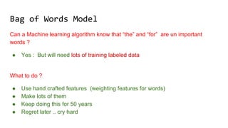 Bag of Words Model
Can a Machine learning algorithm know that “the” and “for” are un important
words ?
● Yes : But will need lots of training labeled data
What to do ?
● Use hand crafted features (weighting features for words)
● Make lots of them
● Keep doing this for 50 years
● Regret later .. cry hard
 