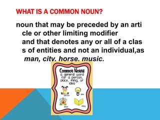WHAT IS A COMMON NOUN? 
noun that may be preceded by an arti 
cle or other limiting modifier 
and that denotes any or all of a clas 
s of entities and not an individual,as 
man, city, horse, music. 
 