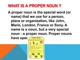 WHAT IS A PROPER NOUN ? 
A proper noun is the special word (or 
name) that we use for a person, 
place or organization, like John, 
Marie, London, France or Sony. A 
name is a noun, but a very special 
noun - a proper noun. Proper nouns 
have special rules. 
 