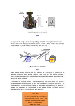 Figura 5: Gamagrafia de uma peça industrial
Fonte
As empresas de aviação fazem inspeções frequentes nos aviões, para verificar se há
“fadiga” nas partes metálicas e soldas essenciais sujeitas a maior esforço (por exemplo,
nas asas e nas turbinas) usando a gamagrafia (Ver figura 6).
Figura 6: Gamagrafia de peça de avião
Fonte
Outro método muito conhecido na área industrial é a utilização na esterilização de
ferramentas médicas como seringas, agulhas, gazes, luvas, etc. Este método substitui a
utilização de altas temperaturas, que danificaria a maioria das ferramentas, impossibilitando a
reutilização desses utensílios.
A perspectiva da sociedade perante a radioatividade como algo criado apenas para destruir é
um atraso para o desenvolvimento de mais aplicações benéficas, tanto na agricultura e na
indústria quanto em outros campos, devido ao preconceito das pessoas que se repudiam a
usarem essa tecnologia. A radioatividade e seus anexos tornam e poderão tornar o
desenvolvimento tecnocientífico cada vez mais avançados.
SAIBA MAIS
Caso tenha se interessado , para ampliar
o conhecimento no assunto acesse o site
brasileiro do orgão responsavel pela
energia nuclear no Brasil:
www.cnen.gov.br
 