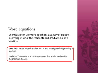 Word equations
Chemists often use word equations as a way of quickly
informing us what the reactants and products are in a
reaction.
Reactants: a substance that takes part in and undergoes change during a
reaction
Products: The products are the substances that are formed during
the chemical change.
 