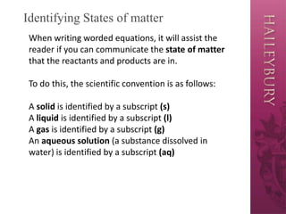 Identifying States of matter
When writing worded equations, it will assist the
reader if you can communicate the state of matter
that the reactants and products are in.
To do this, the scientific convention is as follows:
A solid is identified by a subscript (s)
A liquid is identified by a subscript (l)
A gas is identified by a subscript (g)
An aqueous solution (a substance dissolved in
water) is identified by a subscript (aq)
 