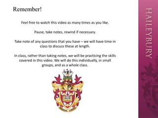 Remember!
Feel free to watch this video as many times as you like.
Pause, take notes, rewind if necessary.
Take note of any questions that you have – we will have time in
class to discuss these at length.
In class, rather than taking notes, we will be practicing the skills
covered in this video. We will do this individually, in small
groups, and as a whole class.
 