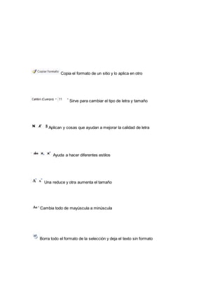 Copia el formato de un sitio y lo aplica en otro 
Sirve para cambiar el tipo de letra y tamaño 
Aplican y cosas que ayudan a mejorar la calidad de letra 
Ayuda a hacer diferentes estilos 
Una reduce y otra aumenta el tamaño 
Cambia todo de mayúscula a minúscula 
Borra todo el formato de la selección y deja el texto sin formato 
 