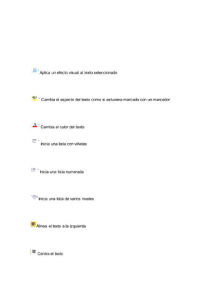 Aplica un efecto visual al texto seleccionado 
Cambia el aspecto del texto como si estuviera marcado con un marcador 
Cambia el color del texto 
Inicia una lista con viñetas 
Inicia una lista numerada 
Inicia una lista de varios niveles 
Alinea el texto a la izquierda 
Centra el texto 
 
