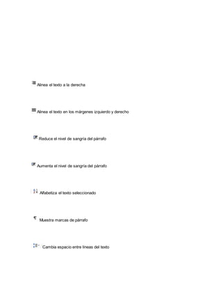 Alinea el texto a la derecha 
Alinea el texto en los márgenes izquierdo y derecho 
Reduce el nivel de sangría del párrafo 
Aumenta el nivel de sangría del párrafo 
Alfabetiza el texto seleccionado 
Muestra marcas de párrafo 
Cambia espacio entre líneas del texto 
 