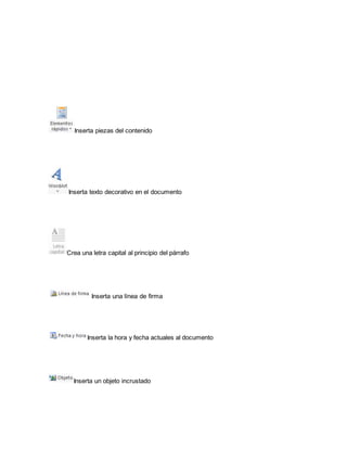 Inserta piezas del contenido 
Inserta texto decorativo en el documento 
Crea una letra capital al principio del párrafo 
Inserta una línea de firma 
Inserta la hora y fecha actuales al documento 
Inserta un objeto incrustado 
 
