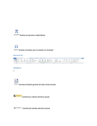 Inserta ecuaciones matemáticas 
Inserta símbolos que no existen en el teclad 
Ilustración 8o 
FIGURA 5 
9 
Cambia el diseño general de todo el documento 
Cambia los colores del tema actual 
Cambia las fuentes del tema actual 
 