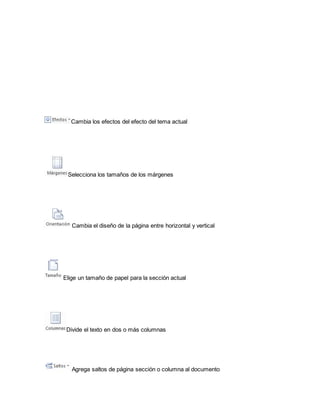 Cambia los efectos del efecto del tema actual 
Selecciona los tamaños de los márgenes 
Cambia el diseño de la página entre horizontal y vertical 
Elige un tamaño de papel para la sección actual 
Divide el texto en dos o más columnas 
Agrega saltos de página sección o columna al documento 
 