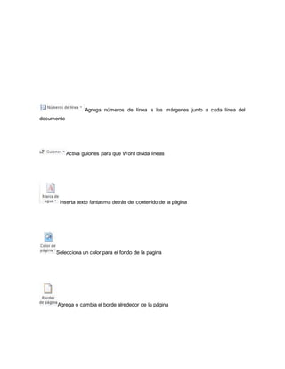 Agrega números de línea a las márgenes junto a cada línea del 
documento 
Activa guiones para que Word divida líneas 
Inserta texto fantasma detrás del contenido de la página 
Selecciona un color para el fondo de la página 
Agrega o cambia el borde alrededor de la página 
 