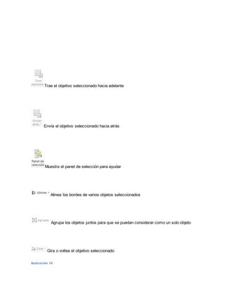 Trae el objetivo seleccionado hacia adelante 
Envía el objetivo seleccionado hacia atrás 
Muestra el panel de selección para ayudar 
Alinea los bordes de varios objetos seleccionados 
Agrupa los objetos juntos para que se puedan considerar como un solo objeto 
Gira o voltea el objetivo seleccionado 
Ilustración 10 
 
