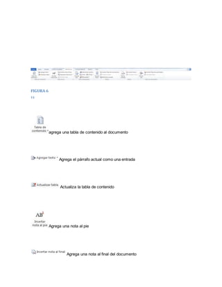 FIGURA 6 
11 
agrega una tabla de contenido al documento 
Agrega el párrafo actual como una entrada 
Actualiza la tabla de contenido 
Agrega una nota al pie 
Agrega una nota al final del documento 
 