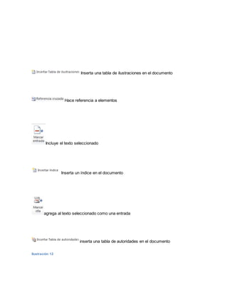 Inserta una tabla de ilustraciones en el documento 
Hace referencia a elementos 
Incluye el texto seleccionado 
Inserta un índice en el documento 
agrega al texto seleccionado como una entrada 
inserta una tabla de autoridades en el documento 
Ilustración 12 
 