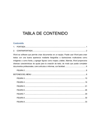 TABLA DE CONTENIDO 
Contenido 
1. PORTADA ................................................................................................................................ 1 
2. CONTRAPORTADA ................................................................................................................. 2 
Word es software que permite crear documentos en un equipo. Puede usar Word para crear 
textos con una buena apariencia mediante fotografías o ilustraciones multicolores como 
imágenes o como fondo, y agregar figuras como mapas y tablas. Además, Word proporciona 
diversas características de ayuda para la creación de texto, de modo que pueda completar 
documentos profesionales, como artículos o informes, con facilidad. ........................................... 6 
FIGURA 2 ................................................................................................................................. 8 
BOTONES DEL MENU ................................................................................................................... 8 
FIGURA 3 ............................................................................................................................... 10 
FIGURA 4 ............................................................................................................................... 16 
FIGURA 5 ............................................................................................................................... 21 
FIGURA 6 ............................................................................................................................... 26 
FIGURA 7 ............................................................................................................................... 29 
FIGURA 8 ............................................................................................................................... 30 
FIGURA 9 ............................................................................................................................... 33 
 