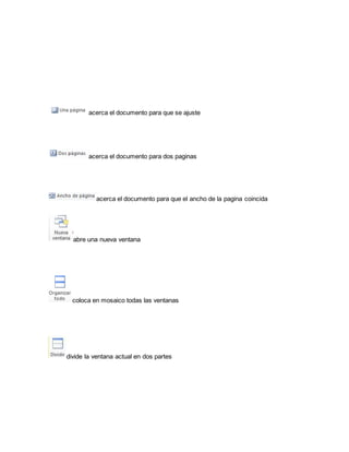acerca el documento para que se ajuste 
acerca el documento para dos paginas 
acerca el documento para que el ancho de la pagina coincida 
abre una nueva ventana 
coloca en mosaico todas las ventanas 
divide la ventana actual en dos partes 
 