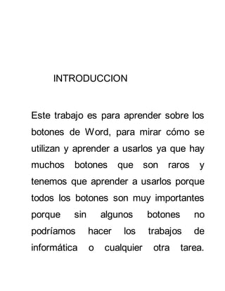 INTRODUCCION 
Este trabajo es para aprender sobre los 
botones de Word, para mirar cómo se 
utilizan y aprender a usarlos ya que hay 
muchos botones que son raros y 
tenemos que aprender a usarlos porque 
todos los botones son muy importantes 
porque sin algunos botones no 
podríamos hacer los trabajos de 
informática o cualquier otra tarea. 
 