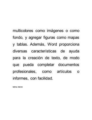 multicolores como imágenes o como 
fondo, y agregar figuras como mapas 
y tablas. Además, Word proporciona 
diversas características de ayuda 
para la creación de texto, de modo 
que pueda completar documentos 
profesionales, como artículos o 
informes, con facilidad. 
MENU INICIO 
 