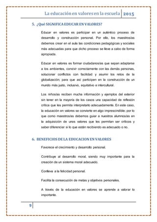La educaciónen valores en la escuela 2015
9
5. ¿Qué SIGNIFICAEDUCAR EN VALORES?
Educar en valores es participar en un auténtico proceso de
desarrollo y construcción personal. Por ello, los maestros/as
debemos crear en el aula las condiciones pedagógicas y sociales
más adecuadas para que dicho proceso se lleve a cabo de forma
apropiada.
Educar en valores es formar ciudadanos/as que sepan adaptarse
a los ambientes, convivir correctamente con las demás personas,
solucionar conflictos con facilidad y asumir los retos de la
globalización; para que así participen en la construcción de un
mundo más justo, inclusivo, equitativo e intercultural.
Los niños/as reciben mucha información y ejemplos del exterior
sin tener en la mayoría de los casos una capacidad de reflexión
crítica que les permita interpretarlo adecuadamente. En este caso,
la educación en valores se convierte en algo imprescindible; por lo
que como maestros/as debemos guiar a nuestros alumnos/as en
la adquisición de unos valores que les permitan ser críticos y
saber diferenciar si lo que están recibiendo es adecuado o no.
6. BENEFICIOS DE LA EDUCACION EN VALORES
Favorece el crecimiento y desarrollo personal.
Contribuye al desarrollo moral, siendo muy importante para la
creación de un sistema moral adecuado.
Conlleva a la felicidad personal.
Facilita la consecución de metas y objetivos personales.
A través de la educación en valores se aprende a valorar lo
importante.
 
