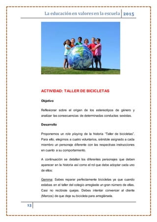 La educaciónen valores en la escuela 2015
13
ACTIVIDAD: TALLER DE BICICLETAS
Objetivo
Reflexionar sobre el origen de los estereotipos de género y
analizar las consecuencias de determinadas conductas sexistas.
Desarrollo
Proponemos un role playing de la historia “Taller de bicicletas”.
Para ello, elegimos a cuatro voluntarios, siéndole asignado a cada
miembro un personaje diferente con las respectivas instrucciones
en cuanto a su comportamiento.
A continuación se detallan los diferentes personajes que deben
aparecer en la historia así como el rol que debe adoptar cada uno
de ellos:
Gemma: Sabes reparar perfectamente bicicletas ya que cuando
estabas en el taller del colegio arreglaste un gran número de ellas.
Casi no recibiste quejas. Debes intentar convencer al cliente
(Marcos) de que deje su bicicleta para arreglársela.
 