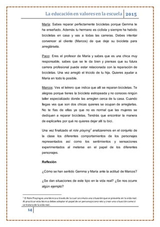 La educaciónen valores en la escuela 2015
14
María: Sabes reparar perfectamente bicicletas porque Gemma te
ha enseñado. Además tu hermano es ciclista y siempre ha habido
bicicletas en casa y vas a todas las carreras. Debes intentar
convencer al cliente (Marcos) de que deje su bicicleta para
arreglársela.
Paco: Eres el profesor de María y sabes que es una chica muy
responsable, sabes que se le da bien y piensas que su futura
carrera profesional puede estar relacionada con la reparación de
bicicletas. Una vez arregló el triciclo de tu hija. Quieres ayudar a
María en todo lo posible.
Marcos: Ves el letrero que indica que allí se reparan bicicletas. Te
alegras porque tienes la bicicleta estropeada y no conoces ningún
taller especializado donde las arreglen cerca de tu casa. Cuando
llegas ves que son dos chicas quienes se ocupan de arreglarlas.
No te fías de ellas ya que no es normal que las mujeres se
dediquen a reparar bicicletas. Tendrás que encontrar la manera
de explicarles por qué no quieres dejar allí tu bici.
Una vez finalizado el role playing1
analizaremos en el conjunto de
la clase los diferentes comportamientos de los personajes
representados así como los sentimientos y sensaciones
experimentados al meterse en el papel de los diferentes
personajes.
Reflexión
¿Cómo se han sentido Gemma y María ante la actitud de Marcos?
¿Se dan situaciones de este tipo en la vida real? ¿Se nos ocurre
algún ejemplo?
1 El Role Playinges una técnica a través de la cual sesimula una situación quese presenta en la vida real.
Al practicar esta técnica debes adoptar el papel de un personajeconcreto y crear una situación como si
se tratara de la vida real.
 