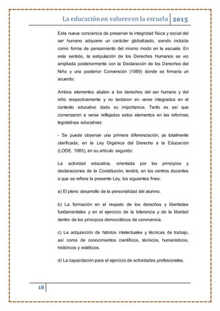 La educaciónen valores en la escuela 2015
16
Esta nueva conciencia de preservar la integridad física y social del
ser humano adquiere un carácter globalizado, siendo incluida
como forma de pensamiento del mismo modo en la escuela. En
este sentido, la estipulación de los Derechos Humanos se vio
ampliada posteriormente con la Declaración de los Derechos del
Niño y una posterior Convención (1989) donde se firmaría un
acuerdo.
Ambos elementos aluden a los derechos del ser humano y del
niño respectivamente y no tardaron en verse integrados en el
contexto educativo dado su importancia. Tanto es así que
comenzaron a verse reflejados estos elementos en las reformas
legislativas educativas:
- Se puede observar una primera diferenciación, ya totalmente
clarificada, en la Ley Orgánica del Derecho a la Educación
(LODE, 1985), en su artículo segundo:
La actividad educativa, orientada por los principios y
declaraciones de la Constitución, tendrá, en los centros docentes
a que se refiere la presente Ley, los siguientes fines:
a) El pleno desarrollo de la personalidad del alumno.
b) La formación en el respeto de los derechos y libertades
fundamentales y en el ejercicio de la tolerancia y de la libertad
dentro de los principios democráticos de convivencia.
c) La adquisición de hábitos intelectuales y técnicas de trabajo,
así como de conocimientos científicos, técnicos, humanísticos,
históricos y estéticos.
d) La capacitación para el ejercicio de actividades profesionales.
 