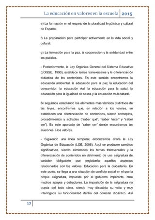 La educaciónen valores en la escuela 2015
17
e) La formación en el respeto de la pluralidad lingüística y cultural
de España.
f) La preparación para participar activamente en la vida social y
cultural.
g) La formación para la paz, la cooperación y la solidaridad entre
los pueblos.
- Posteriormente, la Ley Orgánica General del Sistema Educativo
(LOGSE, 1990), establece temas transversales y la diferenciación
didáctica de los contenidos. En este sentido encontramos la
educación ambiental, la educación para la paz, la educación del
consumidor, la educación vial, la educación para la salud, la
educación para la igualdad de sexos y la educación multicultural.
Si seguimos estudiando los elementos más técnicos distintivos de
las leyes, encontramos que, en relación a los valores, se
establecen una diferenciación de contenidos, siendo conceptos,
procedimientos y actitudes (“saber qué”, “saber hacer” y “saber
ser”). Es este apartado de “saber ser” donde encontramos las
alusiones a los valores.
- Siguiendo una línea temporal, encontramos ahora la Ley
Orgánica de Educación (LOE, 2006). Aquí se producen cambios
significativos, siendo eliminados los temas transversales y la
diferenciación de contenidos en detrimento de una asignatura de
carácter obligatorio que englobaría aquellos aspectos
relacionados con los valores: Educación para la ciudadanía. En
este punto, se llega a una situación de conflicto social en el que la
propia asignatura, impuesta por el gobierno imperante, crea
muchos apoyos y detractores. La imposición de la asignatura no
queda del todo clara, siendo muy discutida su valía y muy
interrogada su funcionalidad dentro del contexto didáctico. Así
 
