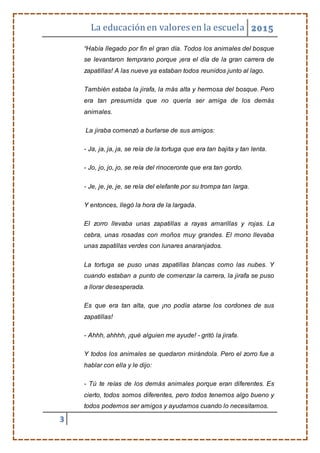 La educaciónen valores en la escuela 2015
3
“Había llegado por fin el gran día. Todos los animales del bosque
se levantaron temprano porque ¡era el día de la gran carrera de
zapatillas! A las nueve ya estaban todos reunidos junto al lago.
También estaba la jirafa, la más alta y hermosa del bosque. Pero
era tan presumida que no quería ser amiga de los demás
animales.
La jiraba comenzó a burlarse de sus amigos:
- Ja, ja, ja, ja, se reía de la tortuga que era tan bajita y tan lenta.
- Jo, jo, jo, jo, se reía del rinoceronte que era tan gordo.
- Je, je, je, je, se reía del elefante por su trompa tan larga.
Y entonces, llegó la hora de la largada.
El zorro llevaba unas zapatillas a rayas amarillas y rojas. La
cebra, unas rosadas con moños muy grandes. El mono llevaba
unas zapatillas verdes con lunares anaranjados.
La tortuga se puso unas zapatillas blancas como las nubes. Y
cuando estaban a punto de comenzar la carrera, la jirafa se puso
a llorar desesperada.
Es que era tan alta, que ¡no podía atarse los cordones de sus
zapatillas!
- Ahhh, ahhhh, ¡qué alguien me ayude! - gritó la jirafa.
Y todos los animales se quedaron mirándola. Pero el zorro fue a
hablar con ella y le dijo:
- Tú te reías de los demás animales porque eran diferentes. Es
cierto, todos somos diferentes, pero todos tenemos algo bueno y
todos podemos ser amigos y ayudarnos cuando lo necesitamos.
 