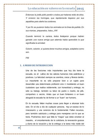 La educaciónen valores en la escuela 2015
4
Entonces la jirafa pidió perdón a todos por haberse reído de ellos.
Y vinieron las hormigas, que rápidamente treparon por sus
zapatillas para atarle los cordones.
Y por fin se pusieron todos los animales en la línea de partida. En
sus marcas, preparados, listos, ¡YA!
Cuando terminó la carrera, todos festejaron porque habían
ganado una nueva amiga que además había aprendido lo que
significaba la amistad.
Colorín, colorón, si quieres tener muchos amigos, acéptalos como
son.
FIN
1. A MODO DE INTRODUCCION
Una de las funciones más importantes que hoy día tiene la
escuela, es el cultivo de los valores humanos más auténticos y
positivos. La felicidad siempre se siembra, crece y florece dentro.
Lo importante no es sólo preparar bien a un sujeto para
desarrollar una determinada profesión sino ir modelando un buen
ciudadano que realice noblemente, con honestidad y entrega, no
sólo su trabajo, también su labor de padre o madre, de jefe,
compañero o vecino. Antes que un buen fontanero o un buen
abogado la escuela ha de formar a un “buen” ser humano.
En la escuela, faltan muchas cosas para llegar a alcanzar todo
esto. En el día a día de cualquier persona, hay un exceso de lo
innecesario y una carencia de lo fundamental. Faltan recursos,
pero también sabiduría y entrega para manejarse con lo que se
tiene. Podríamos decir que falta la “magia” que debe envolver al
maestro, el encantamiento de lo cotidiano, la renovación gozosa
y diaria de la vocación y de la entrega a la tarea más noble del
 