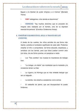 La educaciónen valores en la escuela 2015
8
lleguen a la libertad de poder dirigirse a sí mismos” (Bernabé
Tierno)
- DAR “entregarnos a los demás es desvivirnos”
- DIGNIDAD: “hay muchos derechos que no proceden de
ninguna obra realizada por el hombre, sino de su dignidad
esencial de persona” (Encíclica Centesimus Annus)
4. ENSEÑAR VALORES EN EL AULA A TRAVES DE LOS
CUENTOS
A través de los cuentos, los niños asimilan de una forma más
rápida y práctica el verdadero significado de cada valor. Podemos
enseñar al niño a comportarse de forma educada, respetuosa, y
amistosa con los demás, para que todos puedan convivir unos
con otros, de una forma positiva, sin perjudicar a nadie
- Los “Tres cerditos” nos inculcan la importancia de trabajar
bien.
- “La tortuga y la liebre” nos mostraban que la modestia y la
constancia tenían su fruto
- La cigarra y la Hormiga que es más rentable trabajar que
ser un holgazán
- La sirenita, nos enseña a aceptarnos como somos
- El soldadito de plomo, que una discapacidad no puede
limitarnos.
 