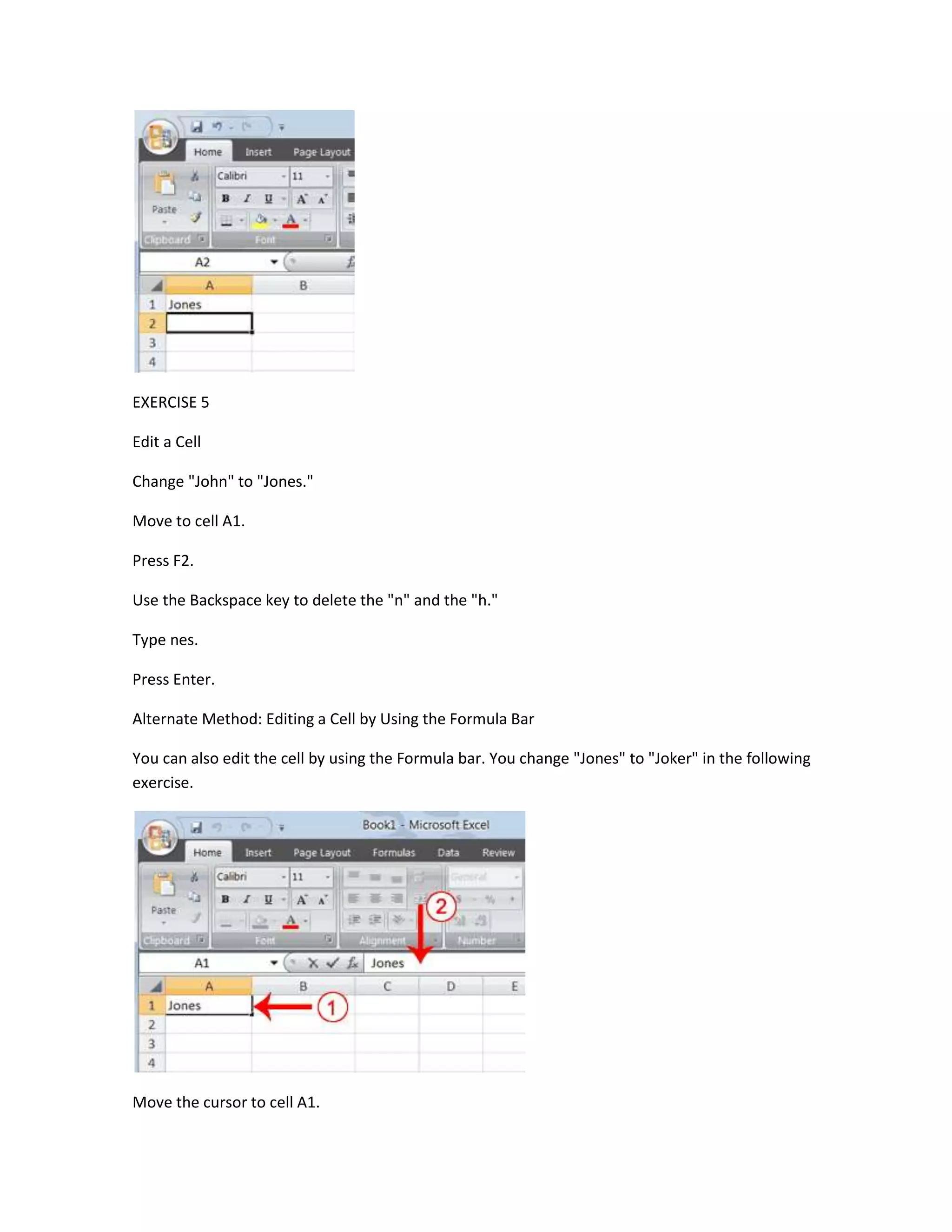 EXERCISE 5

Edit a Cell

Change "John" to "Jones."

Move to cell A1.

Press F2.

Use the Backspace key to delete the "n" and the "h."

Type nes.

Press Enter.

Alternate Method: Editing a Cell by Using the Formula Bar

You can also edit the cell by using the Formula bar. You change "Jones" to "Joker" in the following
exercise.




Move the cursor to cell A1.
 