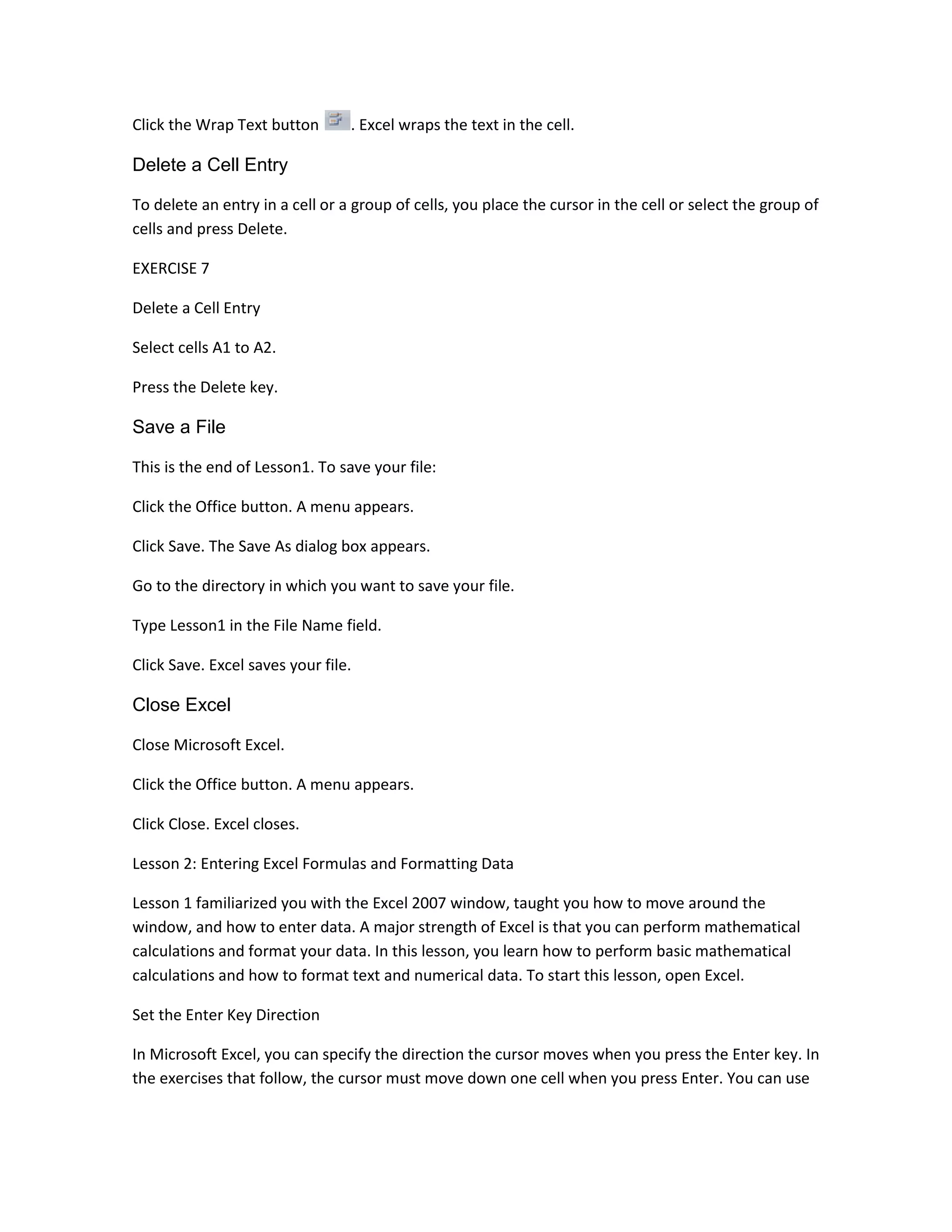 Click the Wrap Text button       . Excel wraps the text in the cell.

Delete a Cell Entry

To delete an entry in a cell or a group of cells, you place the cursor in the cell or select the group of
cells and press Delete.

EXERCISE 7

Delete a Cell Entry

Select cells A1 to A2.

Press the Delete key.

Save a File

This is the end of Lesson1. To save your file:

Click the Office button. A menu appears.

Click Save. The Save As dialog box appears.

Go to the directory in which you want to save your file.

Type Lesson1 in the File Name field.

Click Save. Excel saves your file.

Close Excel

Close Microsoft Excel.

Click the Office button. A menu appears.

Click Close. Excel closes.

Lesson 2: Entering Excel Formulas and Formatting Data

Lesson 1 familiarized you with the Excel 2007 window, taught you how to move around the
window, and how to enter data. A major strength of Excel is that you can perform mathematical
calculations and format your data. In this lesson, you learn how to perform basic mathematical
calculations and how to format text and numerical data. To start this lesson, open Excel.

Set the Enter Key Direction

In Microsoft Excel, you can specify the direction the cursor moves when you press the Enter key. In
the exercises that follow, the cursor must move down one cell when you press Enter. You can use
 